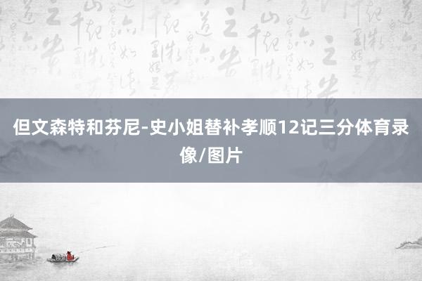 但文森特和芬尼-史小姐替补孝顺12记三分体育录像/图片