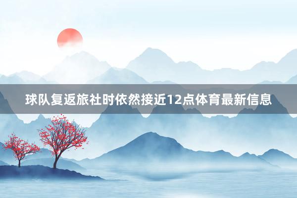 球队复返旅社时依然接近12点体育最新信息