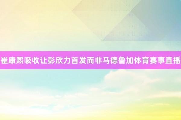 崔康熙吸收让彭欣力首发而非马德鲁加体育赛事直播