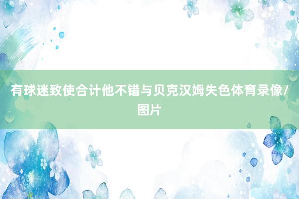 有球迷致使合计他不错与贝克汉姆失色体育录像/图片