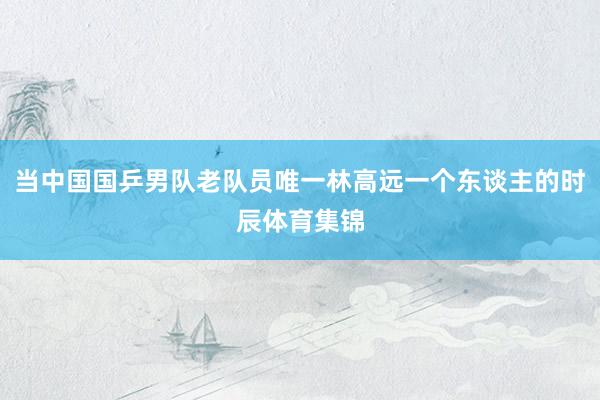 当中国国乒男队老队员唯一林高远一个东谈主的时辰体育集锦