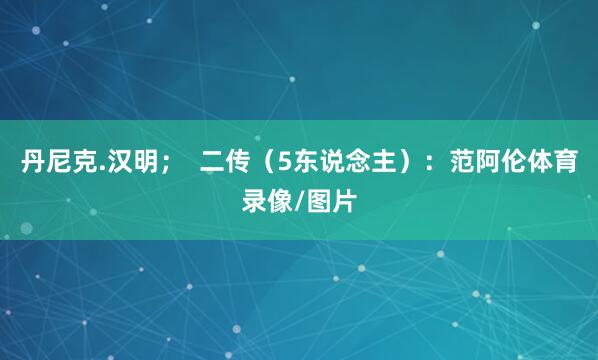 丹尼克.汉明；  二传（5东说念主）：范阿伦体育录像/图片