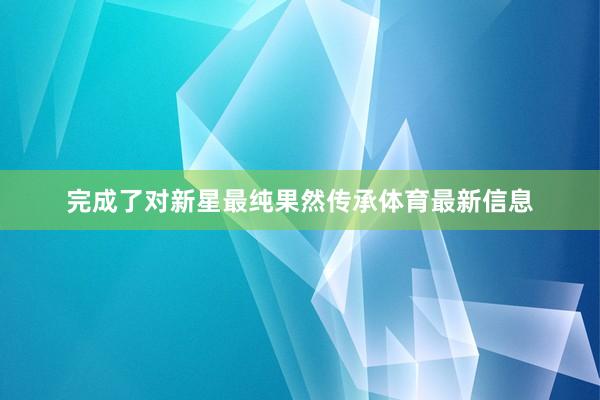 完成了对新星最纯果然传承体育最新信息