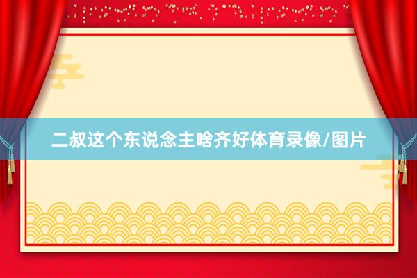 二叔这个东说念主啥齐好体育录像/图片