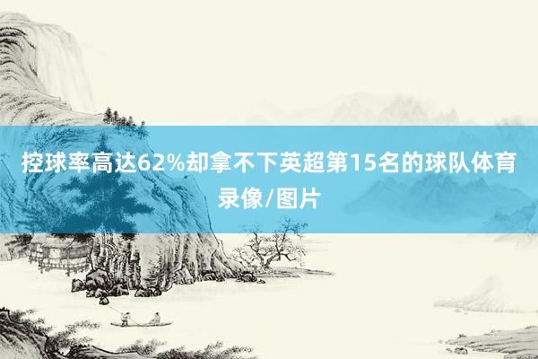 控球率高达62%却拿不下英超第15名的球队体育录像/图片