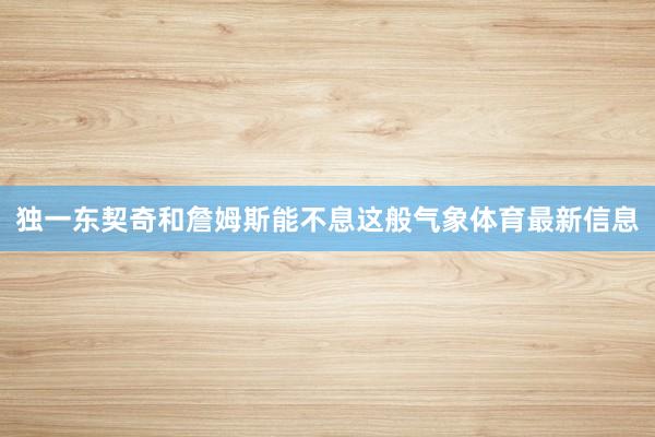 独一东契奇和詹姆斯能不息这般气象体育最新信息