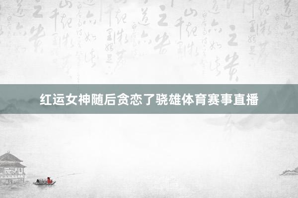 红运女神随后贪恋了骁雄体育赛事直播