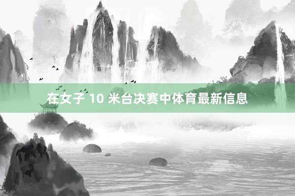在女子 10 米台决赛中体育最新信息