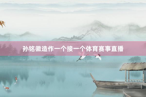 孙铭徽造作一个接一个体育赛事直播