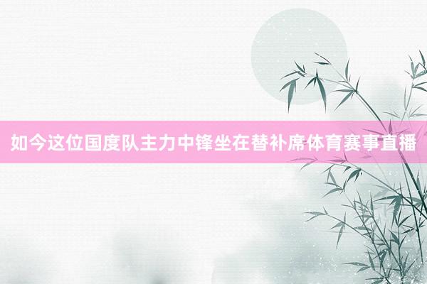 如今这位国度队主力中锋坐在替补席体育赛事直播