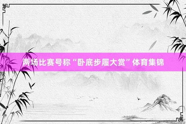 两场比赛号称“卧底步履大赏”体育集锦