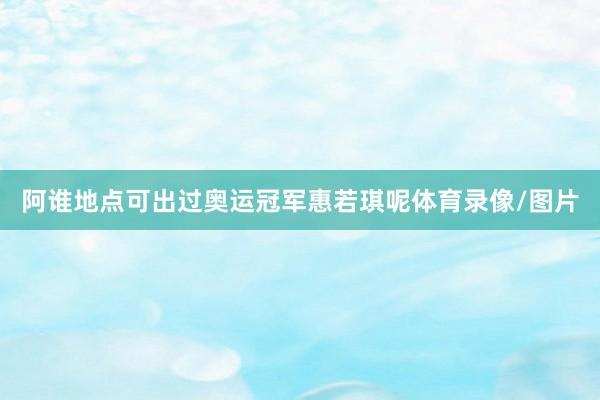 阿谁地点可出过奥运冠军惠若琪呢体育录像/图片