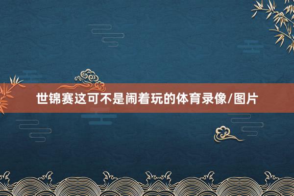 世锦赛这可不是闹着玩的体育录像/图片