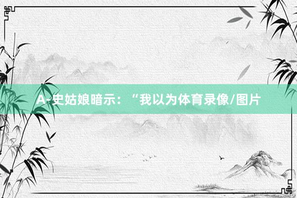 A-史姑娘暗示：“我以为体育录像/图片