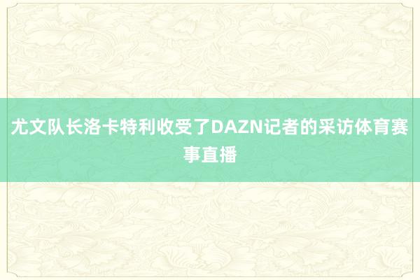 尤文队长洛卡特利收受了DAZN记者的采访体育赛事直播
