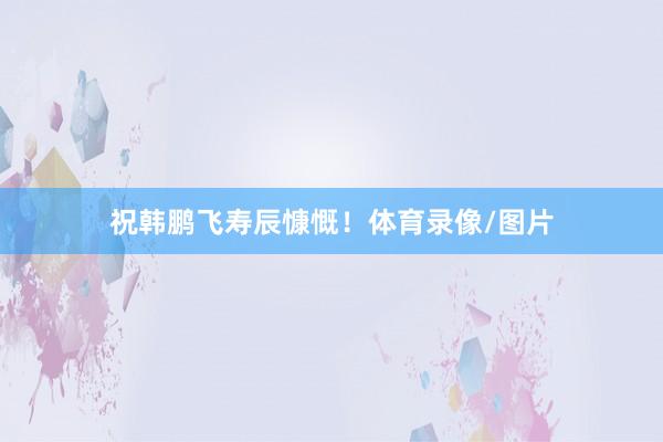 祝韩鹏飞寿辰慷慨！体育录像/图片