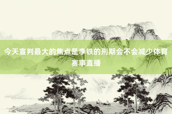 今天宣判最大的焦点是李铁的刑期会不会减少体育赛事直播