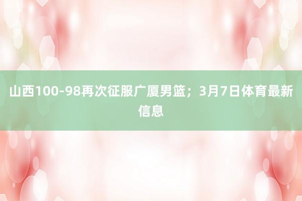 山西100-98再次征服广厦男篮；3月7日体育最新信息