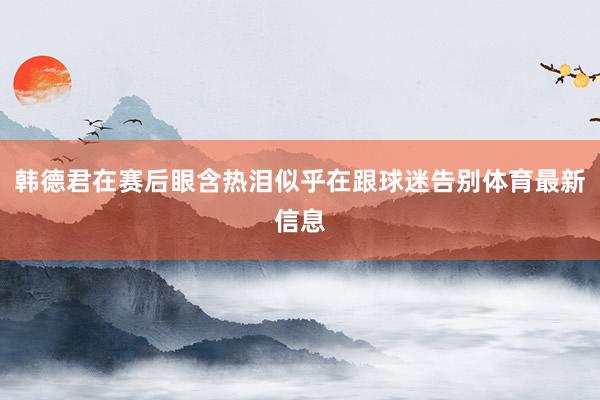 韩德君在赛后眼含热泪似乎在跟球迷告别体育最新信息