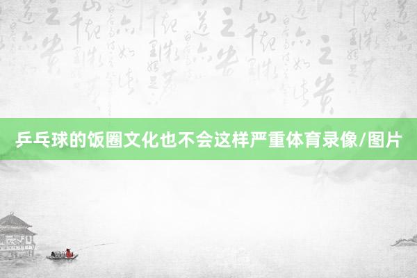乒乓球的饭圈文化也不会这样严重体育录像/图片