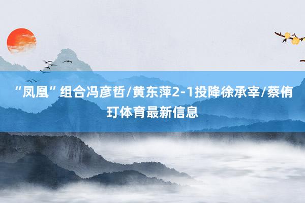 “凤凰”组合冯彦哲/黄东萍2-1投降徐承宰/蔡侑玎体育最新信息