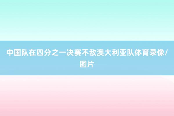 中国队在四分之一决赛不敌澳大利亚队体育录像/图片