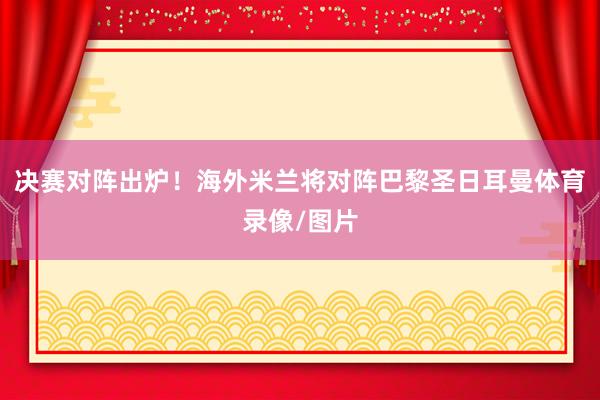 决赛对阵出炉！海外米兰将对阵巴黎圣日耳曼体育录像/图片