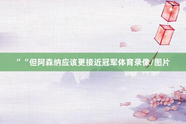 ”“但阿森纳应该更接近冠军体育录像/图片