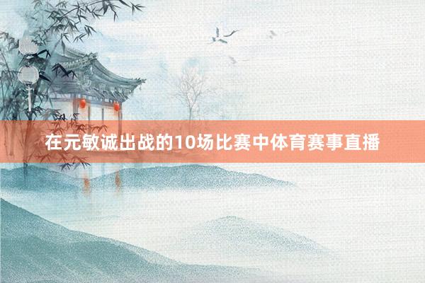 在元敏诚出战的10场比赛中体育赛事直播