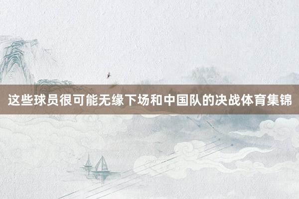 这些球员很可能无缘下场和中国队的决战体育集锦