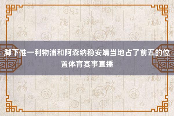 脚下惟一利物浦和阿森纳稳安靖当地占了前五的位置体育赛事直播