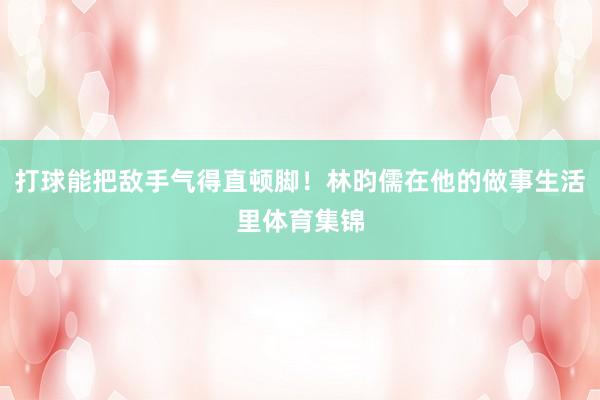 打球能把敌手气得直顿脚！林昀儒在他的做事生活里体育集锦