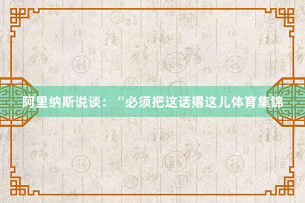 阿里纳斯说谈:“必须把这话撂这儿体育集锦