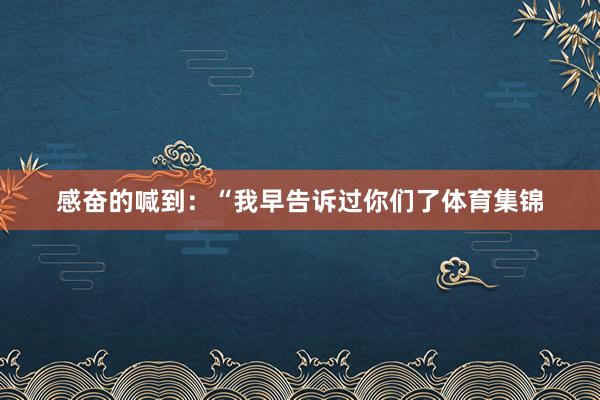 感奋的喊到:“我早告诉过你们了体育集锦