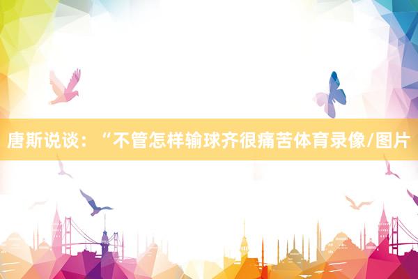 唐斯说谈：“不管怎样输球齐很痛苦体育录像/图片