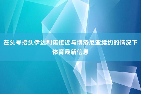 在头号接头伊达利诺接近与博洛尼亚续约的情况下体育最新信息