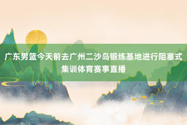 广东男篮今天前去广州二沙岛锻练基地进行阻塞式集训体育赛事直播