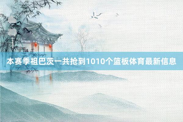 本赛季祖巴茨一共抢到1010个篮板体育最新信息