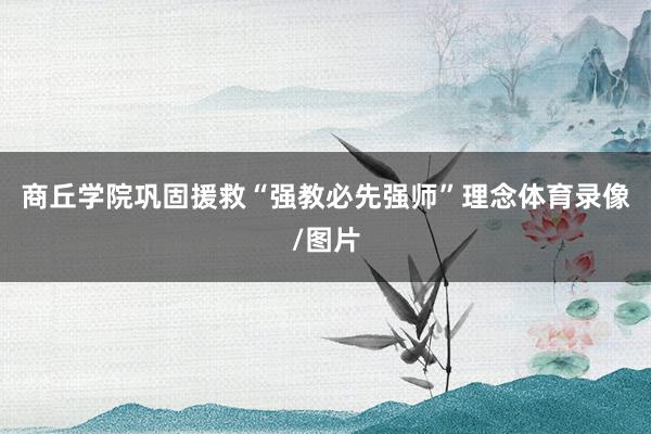 商丘学院巩固援救“强教必先强师”理念体育录像/图片