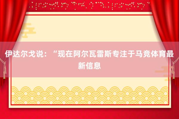 伊达尔戈说：“现在阿尔瓦雷斯专注于马竞体育最新信息