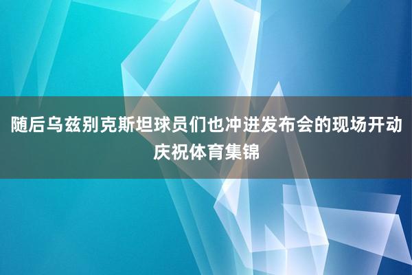 随后乌兹别克斯坦球员们也冲进发布会的现场开动庆祝体育集锦