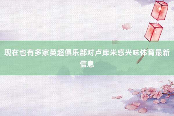 现在也有多家英超俱乐部对卢库米感兴味体育最新信息
