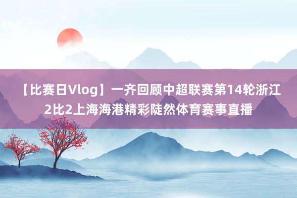【比赛日Vlog】一齐回顾中超联赛第14轮浙江2比2上海海港精彩陡然体育赛事直播