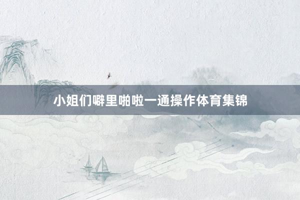 小姐们噼里啪啦一通操作体育集锦