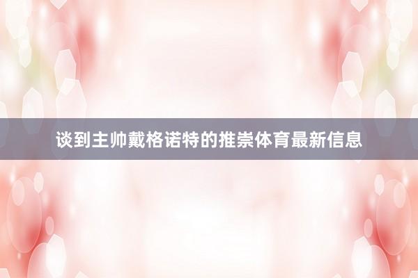 谈到主帅戴格诺特的推崇体育最新信息