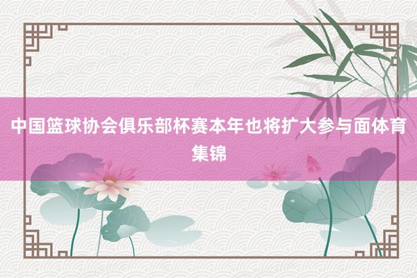 中国篮球协会俱乐部杯赛本年也将扩大参与面体育集锦