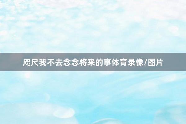 咫尺我不去念念将来的事体育录像/图片