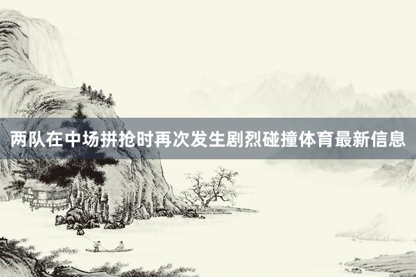 两队在中场拼抢时再次发生剧烈碰撞体育最新信息