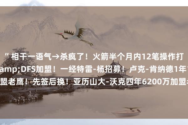 ”相干一语气→杀疯了!火箭半个月内12笔操作打造争冠威望!KD&DFS加盟!一经特雷-杨招募!卢克-肯纳德1年1100万好意思元加盟老鹰!先签后换!亚历山大-沃克四年6200万加盟老鹰!绿军再送走大将三方交游:波津去老鹰 篮网得曼恩 尼昂赴绿军体育赛事直播