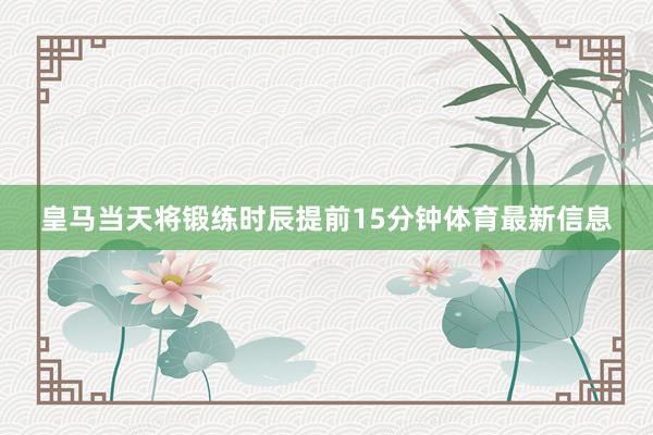 皇马当天将锻练时辰提前15分钟体育最新信息